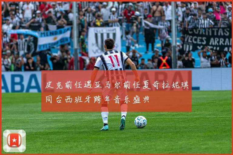 皮克前任遇亚马尔前任夏奇拉妮琪同台西班牙跨年音乐盛典